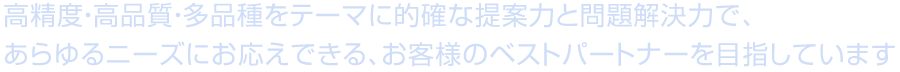 高精度・高品質・多品種をテーマに的確な提案力と問題解決力で、<br /> あらゆるニーズにお応えできる、お客様のベストパートナーを目指しています